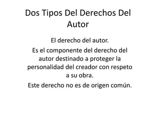 Dos Tipos Del Derechos Del
Autor
El derecho del autor.
Es el componente del derecho del
autor destinado a proteger la
personalidad del creador con respeto
a su obra.
Este derecho no es de origen común.
 