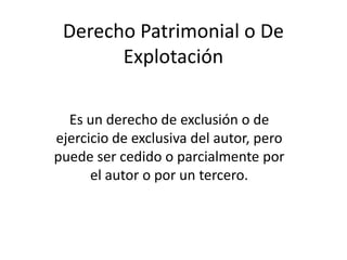 Derecho Patrimonial o De
Explotación
Es un derecho de exclusión o de
ejercicio de exclusiva del autor, pero
puede ser cedido o parcialmente por
el autor o por un tercero.
 