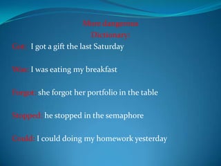 More dangerous Dictionary: Got:I got a gift the last Saturday Was: I was eating my breakfast Forgot: she forgot her portfolio in the table Stopped: he stopped in the semaphore Could: I could doing my homework yesterday 
