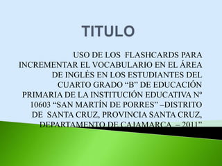USO DE LOS FLASHCARDS PARA
INCREMENTAR EL VOCABULARIO EN EL ÁREA
DE INGLÉS EN LOS ESTUDIANTES DEL
CUARTO GRADO “B” DE EDUCACIÓN
PRIMARIA DE LA INSTITUCIÓN EDUCATIVA Nº
10603 “SAN MARTÍN DE PORRES” –DISTRITO
DE SANTA CRUZ, PROVINCIA SANTA CRUZ,
DEPARTAMENTO DE CAJAMARCA – 2011”
 