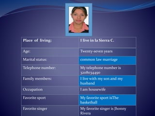 Place of living; I live in la Sierra C. 
Age: Twenty-seven years 
Marital status: common law marriage 
Telephone number: My telephone number is 
3208034490 
Family members: I live with my son and my 
husband 
Occupation I am housewife 
Favorite sport My favorite sport isThe 
basketball 
Favorite singer My favorite singer is Jhonny 
Rivera 
 