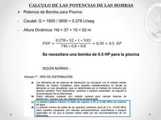 CALCULO DE LAS POTENCIAS DE LAS BOMBAS
 Potencia de Bomba para Piscina
- Caudal: Q = 1000 / 3600 = 0.278 Lt/seg
- Altura Dinámica: Hd = 37 + 15 = 52 m
𝑃𝐻𝑃 =
0.278 ∗ 52 ∗ 1 ∗ 9.81
746 ∗ 0.8 ∗ 0.8
= 0.30 = 0.5 𝐻𝑃
Se necesitara una bomba de 0.5 HP para la piscina
SEGÚN NORMA :
 