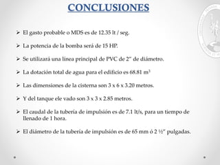 CONCLUSIONES
 El gasto probable o MDS es de 12.35 lt / seg.
 La potencia de la bomba será de 15 HP.
 Se utilizará una línea principal de PVC de 2” de diámetro.
 La dotación total de agua para el edificio es 68.81 m3
 Las dimensiones de la cisterna son 3 x 6 x 3.20 metros.
 Y del tanque ele vado son 3 x 3 x 2.85 metros.
 El caudal de la tubería de impulsión es de 7.1 lt/s, para un tiempo de
llenado de 1 hora.
 El diámetro de la tubería de impulsión es de 65 mm ó 2 ½” pulgadas.
 