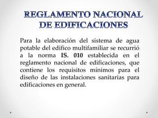 Para la elaboración del sistema de agua
potable del edifico multifamiliar se recurrió
a la norma IS. 010 establecida en el
reglamento nacional de edificaciones, que
contiene los requisitos mínimos para el
diseño de las instalaciones sanitarias para
edificaciones en general.
 