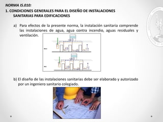 NORMA IS.010:
1. CONDICIONES GENERALES PARA EL DISEÑO DE INSTALACIONES
SANITARIAS PARA EDIFICACIONES
a) Para efectos de la presente norma, la instalación sanitaria comprende
las instalaciones de agua, agua contra incendio, aguas residuales y
ventilación.
b) El diseño de las instalaciones sanitarias debe ser elaborado y autorizado
por un ingeniero sanitario colegiado.
 