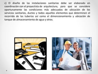 c) El diseño de las instalaciones sanitarias debe ser elaborado en
coordinación con el proyectista de arquitectura, para que se considere
oportunamente las condiciones más adecuadas de ubicación de los
servicios sanitarios, ductos y todos aquellos elementos que determinen el
recorrido de las tuberías así como el dimensionamiento y ubicación de
tanque de almacenamiento de agua y otros.
 