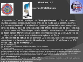 Monitores LCD

                                                Display de Cristal Líquido




Una pantalla LCD está formada por dos filtros polarizantes con filas de cristales 
líquidos alineadas perpendicularmente entre sí, de modo que al aplicar o dejar de 
aplicar una corriente eléctrica a los filtros, se consigue que la luz pase o no pase a 
través de ellos. El color se consigue añadiendo 3 filtros adicionales de color (uno rojo, 
uno verde, uno azul). Sin embargo, para la reproducción de varias tonalidades de color, 
se deben aplicar diferentes niveles de brillo intermedios entre luz y no-luz, lo cual se 
consigue con variaciones en el voltaje que se aplica a los filtros. 
Las variaciones de voltaje de las pantallas LCD actuales, que es lo que genera los 
tonos de color, solamente permite 64 niveles por cada color (6 bit) frente a los 256 
niveles (8 bit) de los monitores CRT.
DSTN (o matriz pasiva)
Son las pantallas LCD básicas que emplean la tecnología LCD ya explicada.
TFT (o matriz activa)
Las pantallas LCD con tecnología TFT cuentan con una matriz de transistores  (un transistor por cada color de cada píxel de la 
pantalla) que mejoran el color, el contraste y la velocidad de respuesta de la pantalla a las variaciones de la imagen a representar. 
Es importante observar que la mayoría de los monitores del mercado de ordenadores de sobremesa utilizan ésta tecnología, 
aunque no ocurre lo mismo en el mundo de los portátiles, donde se pueden encontrar pantallas de todo tipo.
HDP (o matriz pasiva híbrida)
Es un puente entre las dos tecnologías anteriores (DSTN y TFT): los cristales tienen una viscosidad menor de modo que también 
aumenta la velocidad de respuesta a las variaciones de la imagen.
HPA (o de direccionamiento de alto rendimiento)
 