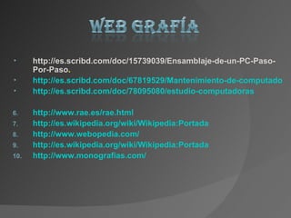 •     http://es.scribd.com/doc/15739039/Ensamblaje-de-un-PC-Paso-
      Por-Paso.
•     http://es.scribd.com/doc/67819529/Mantenimiento-de-computadoras
•     http://es.scribd.com/doc/78095080/estudio-computadoras

6.    http://www.rae.es/rae.html
7.    http://es.wikipedia.org/wiki/Wikipedia:Portada
8.    http://www.webopedia.com/
9.    http://es.wikipedia.org/wiki/Wikipedia:Portada
10.   http://www.monografias.com/
 
