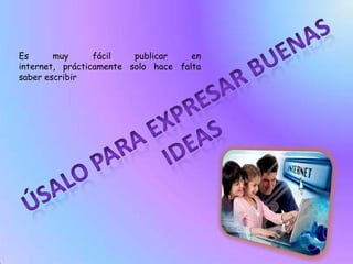 Es muy fácil publicar en internet, prácticamente solo hace falta saber escribirÚsalo para expresar buenas ideas