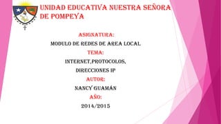 Unidad educativa nuestra señora
de Pompeya
ASIGNATURA:
MODULO DE REDES DE AREA LOCAL
TEMA:

INTERNET,PROTOCOLOS,
DIRECCIONES IP
AUTOR:

NANCY GUAMÁN
AÑO:
2014/2015

 