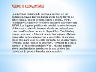 METODOS DE AXESO A INTERNET 
Los métodos comunes de acceso a Internet en los 
hogares incluyen dial-up, banda ancha fija (a través de 
cable coaxial, cables de fibra óptica o cobre), Wi-Fi, 
televisión vía satélite y teléfonos celulares con tecnología 
3G/4G. Los lugares públicos de uso del Internet incluyen 
bibliotecas y cafés de internet, donde los ordenadores 
con conexión a Internet están disponibles. También hay 
puntos de acceso a Internet en muchos lugares públicos, 
como salas de los aeropuertos y cafeterías, en algunos 
casos sólo para usos de corta duración. Se utilizan varios 
términos, como "kiosco de Internet", "terminal de acceso 
público", y "teléfonos públicos Web". Muchos hoteles 
ahora también tienen terminales de uso público, las 
cuales por lo general basados en honorarios. 
 