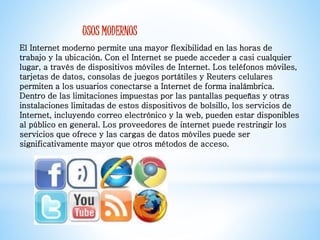 USOS MODERNOS 
El Internet moderno permite una mayor flexibilidad en las horas de 
trabajo y la ubicación. Con el Internet se puede acceder a casi cualquier 
lugar, a través de dispositivos móviles de Internet. Los teléfonos móviles, 
tarjetas de datos, consolas de juegos portátiles y Reuters celulares 
permiten a los usuarios conectarse a Internet de forma inalámbrica. 
Dentro de las limitaciones impuestas por las pantallas pequeñas y otras 
instalaciones limitadas de estos dispositivos de bolsillo, los servicios de 
Internet, incluyendo correo electrónico y la web, pueden estar disponibles 
al público en general. Los proveedores de internet puede restringir los 
servicios que ofrece y las cargas de datos móviles puede ser 
significativamente mayor que otros métodos de acceso. 
 