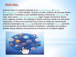 IMPACTO SOCIAL: 
Internet tiene un impacto profundo en el mundo laboral, el ocio y 
el conocimiento a nivel mundial. Gracias a la web, millones de personas tienen 
acceso fácil e inmediato a una cantidad extensa y diversa de información en 
línea. Este nuevo medio de comunicación logró romper las barreras físicas 
entre regiones remotas, sin embargo el idioma continúa siendo una dificultad 
importante. Si bien en un principio nació como un medio de comunicación 
unilateral destinado a las masas, su evolución en la llamada Web 2.0 permitió 
la participación de los ahora emisores-receptores, creándose así variadas y 
grandes plazas públicas como puntos de encuentro en el espacio digital. 
 