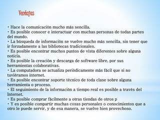 Ventajas 
Hace la comunicación mucho más sencilla. 
Es posible conocer e interactuar con muchas personas de todas partes 
del mundo. 
La búsqueda de información se vuelve mucho más sencilla, sin tener que 
ir forzadamente a las bibliotecas tradicionales. 
Es posible encontrar muchos puntos de vista diferentes sobre alguna 
noticia. 
Es posible la creación y descarga de software libre, por sus 
herramientas colaborativas. 
La computadora se actualiza periódicamente más fácil que si no 
tuviéramos internet. 
Es posible encontrar soporte técnico de toda clase sobre alguna 
herramienta o proceso. 
El seguimiento de la información a tiempo real es posible a través del 
Internet. 
Es posible comprar fácilmente a otras tiendas de otros p 
Y es posible compartir muchas cosas personales o conocimientos que a 
otro le puede servir, y de esa manera, se vuelve bien provechoso. 
 