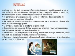 DESVENTAJAS 
Así como es de fácil encontrar información buena, es posible encontrar de la 
misma forma información mala, desagradable (pornografía, violencia explícita, 
terrorismo) que puede afectar especialmente a los menores. 
Te genera una gran dependencia o vicio del internet, descuidándote de 
muchas cosas personales o laborales. 
Hace que los estudiantes se esfuercen menos en hacer sus tareas, debido a la 
mala práctica del copy/paste. 
El principal puente de la piratería es el internet 
Dependencia de procesos. Si hay un corte de internet, hay muchos procesos 
que se quedan varados por esa dependencia. 
Dependencia de energía eléctrica. Si hay un corte de energía en la casa, adiós 
internet (no es el caso de la telefonía convencional). 
Hace que nazcan otros males tales como el spam, el malware, la proliferación 
de los virus, el phising, etc. 
 