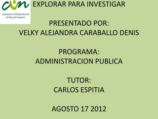 EXPLORAR PARA INVESTIGAR

        PRESENTADO POR:
VELKY ALEJANDRA CARABALLO DENIS

         PROGRAMA:
    ADMINISTRACION PUBLICA

           TUTOR:
        CARLOS ESPITIA

        AGOSTO 17 2012
 
