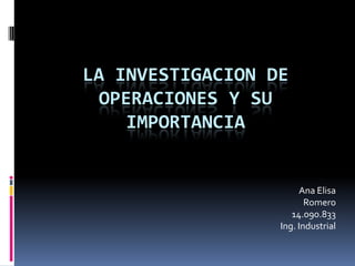 LA INVESTIGACION DE
OPERACIONES Y SU
IMPORTANCIA
Ana Elisa
Romero
14.090.833
Ing. Industrial
 