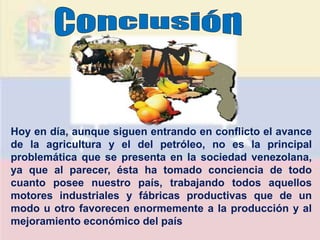 Hoy en día, aunque siguen entrando en conflicto el avance
de la agricultura y el del petróleo, no es la principal
problemática que se presenta en la sociedad venezolana,
ya que al parecer, ésta ha tomado conciencia de todo
cuanto posee nuestro país, trabajando todos aquellos
motores industriales y fábricas productivas que de un
modo u otro favorecen enormemente a la producción y al
mejoramiento económico del país
 