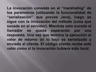 Por medio de RMI, un programa Java puede exportar un objeto. A partir de esa operación este objeto está disponible en la red, esperando conexiones en un puerto TCP. Un cliente puede entonces conectarse e invocar métodosLa invocación consiste en el “marshaling” de los parámetros (utilizando la funcionalidad de “serialización” que provee Java), luego se sigue con la invocación del método (cosa que sucede en el servidor). Mientras esto sucede el llamador se queda esperando por una respuesta. Una vez que termina la ejecución el valor de retorno (si lo hay) es serializado y enviado al cliente. El código cliente recibe este valor como si la invocación hubiera sido local.