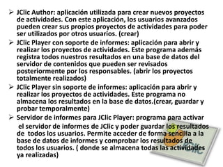 JClic Author: aplicación utilizada para crear nuevos proyectos de actividades. Con este aplicación, los usuarios avanzados pueden crear sus propios proyectos de actividades para poder ser utilizados por otros usuarios. (crear)