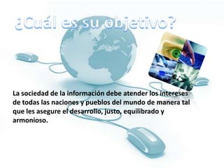 ¿Cuál es su objetivo?La sociedad de la información debe atender los intereses de todas las naciones y pueblos del mundo de manera tal que les asegure el desarrollo, justo, equilibrado y armonioso. 
