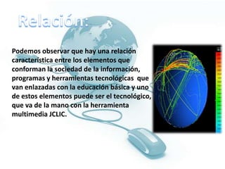 Relación:Podemos observar que hay una relación característica entre los elementos que conforman la sociedad de la información, programas y herramientas tecnológicas  que van enlazadas con la educación básica y uno de estos elementos puede ser el tecnológico, que va de la mano con la herramienta multimedia JCLIC.