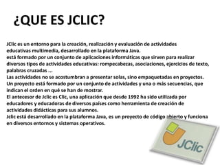 ¿QUE ES JCLIC?JClic es un entorno para la creación, realización y evaluación de actividadeseducativas multimedia, desarrollado en la plataforma Java.está formado por un conjunto de aplicaciones informáticas que sirven para realizar diversos tipos de actividades educativas: rompecabezas, asociaciones, ejercicios de texto, palabras cruzadas ...Las actividades no se acostumbran a presentar solas, sino empaquetadas en proyectos. Un proyecto está formado por un conjunto de actividades y una o más secuencias, que indican el orden en qué se han de mostrar.El antecesor de Jclic es Clic, una aplicación que desde 1992 ha sido utilizada por educadores y educadoras de diversos países como herramienta de creación de actividades didácticas para sus alumnos.Jclic está desarrollado en la plataforma Java, es un proyecto de código abierto y funciona en diversos entornos y sistemas operativos.