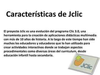 Características de JclicEl proyecto Jclic es una evolución del programa Clic 3.0, una herramienta para la creación de aplicaciones didácticas multimedia con más de 10 años de historia. A lo largo de este tiempo han sido muchos los educadores y educadoras que lo han utilizado para crear actividades interactivas donde se trabajan aspectos procedimentales como diversas áreas del currículum, desde educación infantil hasta secundaria.