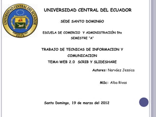 UNIVERSIDAD CENTRAL DEL ECUADOR

         SEDE SANTO DOMINGO


ESCUELA DE COMERCIO Y ADMINISTRACIÓN 5to
               SEMESTRE ”A”


TRABAJO DE TECNICAS DE INFORMACION Y
             COMUNICACION
  TEMA:WEB 2.0 SCRIB Y SLIDESHARE

                          Autores: Narváez Jessica


                              MSc: Alba Rivas




 Santo Domingo, 19 de marzo del 2012
 