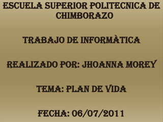 ESCUELA SUPERIOR POLITECNICA DE CHIMBORAZO TRABAJO DE INFORMÀTICA Realizado por: Jhoanna Morey Tema: PLAN DE VIDA Fecha: 06/07/2011 