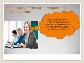 Empezado a formular la pregunta de
investigación
Pensar en los problema de mi
entorno. Aplicar la técnica de
LLUVIA DE IDEAS construir el
listado único de ideas-palabras-Lup
convertir cada palabra –idea en
una pregunta de investigaciones
cada semillero de investigación
 