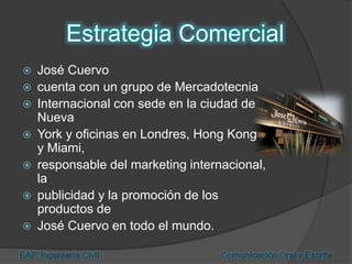  José Cuervo
 cuenta con un grupo de Mercadotecnia
 Internacional con sede en la ciudad de
Nueva
 York y oficinas en Londres, Hong Kong
y Miami,
 responsable del marketing internacional,
la
 publicidad y la promoción de los
productos de
 José Cuervo en todo el mundo.
 