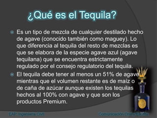  Es un tipo de mezcla de cualquier destilado hecho
de agave (conocido también como maguey). Lo
que diferencia al tequila del resto de mezclas es
que se elabora de la especie agave azul (agave
tequilana) que se encuentra estrictamente
regulado por el consejo regulatorio del tequila.
 El tequila debe tener al menos un 51% de agave
mientras que el volumen restante es de maíz o
de caña de azúcar aunque existen los tequilas
hechos al 100% con agave y que son los
productos Premium.
 