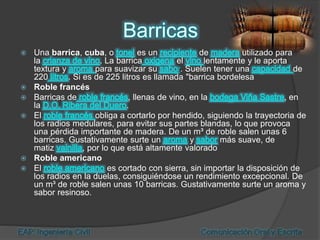  Una barrica, cuba, o es un de utilizado para
la . La barrica el lentamente y le aporta
textura y para suavizar su r. Suelen tener una de
220 . Si es de 225 litros es llamada "barrica bordelesa
 Roble francés
 Barricas de , llenas de vino, en la , en
la .
 El obliga a cortarlo por hendido, siguiendo la trayectoria de
los radios medulares, para evitar sus partes blandas, lo que provoca
una pérdida importante de madera. De un m³ de roble salen unas 6
barricas. Gustativamente surte un y más suave, de
matiz , por lo que está altamente valorado
 Roble americano
 El es cortado con sierra, sin importar la disposición de
los radios en la duelas, consiguiéndose un rendimiento excepcional. De
un m³ de roble salen unas 10 barricas. Gustativamente surte un aroma y
sabor resinoso.
 