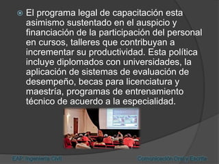  El programa legal de capacitación esta
asimismo sustentado en el auspicio y
financiación de la participación del personal
en cursos, talleres que contribuyan a
incrementar su productividad. Esta política
incluye diplomados con universidades, la
aplicación de sistemas de evaluación de
desempeño, becas para licenciatura y
maestría, programas de entrenamiento
técnico de acuerdo a la especialidad.
 