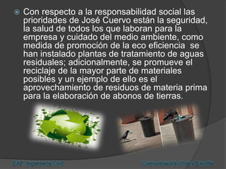  Con respecto a la responsabilidad social las
prioridades de José Cuervo están la seguridad,
la salud de todos los que laboran para la
empresa y cuidado del medio ambiente, como
medida de promoción de la eco eficiencia se
han instalado plantas de tratamiento de aguas
residuales; adicionalmente, se promueve el
reciclaje de la mayor parte de materiales
posibles y un ejemplo de ello es el
aprovechamiento de residuos de materia prima
para la elaboración de abonos de tierras.
 