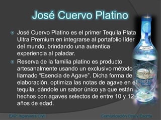  José Cuervo Platino es el primer Tequila Plata
Ultra Premium en integrarse al portafolio líder
del mundo, brindando una autentica
experiencia al paladar.
 Reserva de la familia platino es producto
artesanalmente usando un exclusivo método
llamado “Esencia de Agave”. Dicha forma de
elaboración, optimiza las notas de agave en el
tequila, dándole un sabor único ya que están
hechos con agaves selectos de entre 10 y 12
años de edad.
 