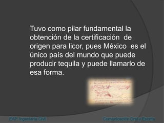 Tuvo como pilar fundamental la
obtención de la certificación de
origen para licor, pues México es el
único país del mundo que puede
producir tequila y puede llamarlo de
esa forma.
 
