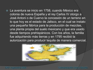  La aventura se inicio en 1758, cuando México era
colonia de nueva España y el rey Carlos IV otorgo a
José Antoni o de Cuervo la concesión de un terreno en
lo que hoy es el estado de Jalisco, en el cual se instalo
una pequeña fábrica para la producción de mezclas,
una planta propia del suelo mexicano y que era usado
desde tiempos prehispánicos. Con los años, la familia
fue adquiriendo más tierras y en 1795 recibió la
autorización para producir tequila de manera comercial.
 