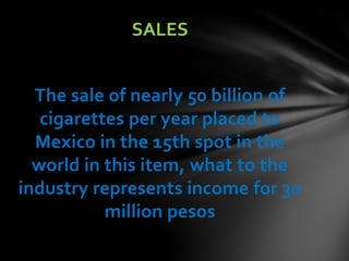 SALES


  The sale of nearly 50 billion of
   cigarettes per year placed to
  Mexico in the 15th spot in the
  world in this item, what to the
industry represents income for 30
           million pesos
 