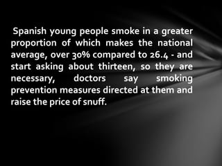 Spanish young people smoke in a greater
proportion of which makes the national
average, over 30% compared to 26.4 - and
start asking about thirteen, so they are
necessary,      doctors   say    smoking
prevention measures directed at them and
raise the price of snuff.
 