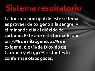 Sistema respiratorio
La función principal de este sistema
es proveer de oxigeno a la sangre, y
eliminar de ella el dióxido de
carbono. Este aire esta formado por
un 78% de nitrógeno, 21% de
oxígeno, 0,03% de Dióxido de
Carbono y el 0,97% restantes lo
conforman otros gases.
 