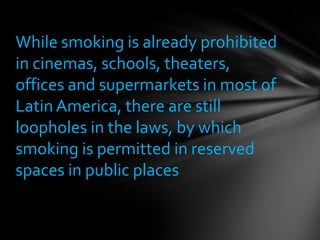 While smoking is already prohibited
in cinemas, schools, theaters,
offices and supermarkets in most of
Latin America, there are still
loopholes in the laws, by which
smoking is permitted in reserved
spaces in public places
 