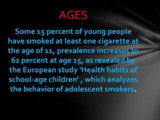 AGES
  Some 15 percent of young people
have smoked at least one cigarette at
the age of 11, prevalence increases to
 62 percent at age 15, as revealed by
the European study 'Health habits of
school-age children' , which analyzes
 the behavior of adolescent smokers.
 