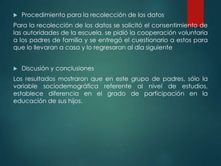  Procedimiento para la recolección de los datos
Para la recolección de los datos se solicitó el consentimiento de
las autoridades de la escuela, se pidió la cooperación voluntaria
a los padres de familia y se entregó el cuestionario a estos para
que lo llevaran a casa y lo regresaran al día siguiente
 Discusión y conclusiones
Los resultados mostraron que en este grupo de padres, sólo la
variable sociodemográfica referente al nivel de estudios,
establece diferencia en el grado de participación en la
educación de sus hijos.
 