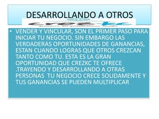 DESARROLLANDO A OTROS
• VENDER Y VINCULAR, SON EL PRIMER PASO PARA
  INICIAR TU NEGOCIO. SIN EMBARGO LAS
  VERDADERAS OPORTUNIDADES DE GANANCIAS,
  ESTAN CUANDO LOGRAS QUE OTROS CREZCAN
  TANTO COMO TU. ESTA ES LA GRAN
  OPORTUNIDAD QUE CREZKC TE OFRECE
  .TRAYENDO Y DESARROLLANDO A OTRAS
  PERSONAS TU NEGOCIO CRECE SOLIDAMENTE Y
  TUS GANANCIAS SE PUEDEN MULTIPLICAR
 