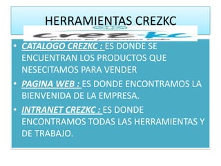 HERRAMIENTAS CREZKC
• CATALOGO CREZKC : ES DONDE SE
  ENCUENTRAN LOS PRODUCTOS QUE
  NESECITAMOS PARA VENDER
• PAGINA WEB : ES DONDE ENCONTRAMOS LA
  BIENVENIDA DE LA EMPRESA.
• INTRANET CREZKC : ES DONDE
  ENCONTRAMOS TODAS LAS HERRAMIENTAS Y
  DE TRABAJO.
 