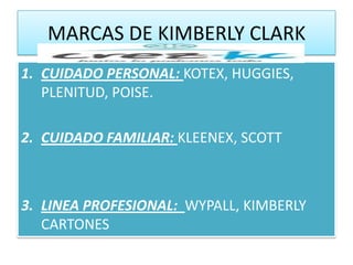 MARCAS DE KIMBERLY CLARK
1. CUIDADO PERSONAL: KOTEX, HUGGIES,
   PLENITUD, POISE.

2. CUIDADO FAMILIAR: KLEENEX, SCOTT



3. LINEA PROFESIONAL: WYPALL, KIMBERLY
   CARTONES
 
