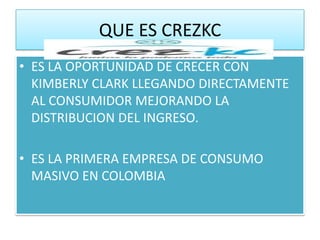 QUE ES CREZKC
• ES LA OPORTUNIDAD DE CRECER CON
  KIMBERLY CLARK LLEGANDO DIRECTAMENTE
  AL CONSUMIDOR MEJORANDO LA
  DISTRIBUCION DEL INGRESO.

• ES LA PRIMERA EMPRESA DE CONSUMO
  MASIVO EN COLOMBIA
 