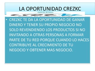 LA OPORTUNIDAD CREZKC
• CREZKC TE DA LA OPORTUNIDAD DE GANAR
  DINERO Y TENER SU PROPIO NEGOCIO NO
  SOLO REVENDIENDO LOS PRODUCTOS SI NO
  INVITANDO A OTRAS PERSONAS A FORMAR
  PARTE DE TU RED PORQUE CUANDO LO HACES
  CONTRIBUYE AL CRECIMIENTO DE TU
  NEGOCIO Y OBTENER MAS NEGOCIO.
 